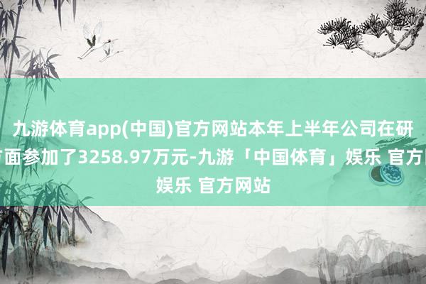 九游体育app(中国)官方网站本年上半年公司在研发方面参加了3258.97万元-九游「中国体育」娱乐 官方网站