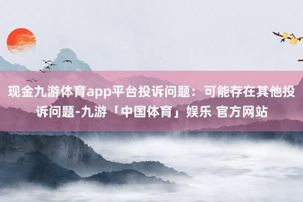 现金九游体育app平台投诉问题：可能存在其他投诉问题-九游「中国体育」娱乐 官方网站