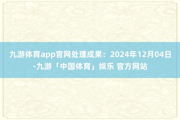 九游体育app官网处理成果：2024年12月04日-九游「中国体育」娱乐 官方网站