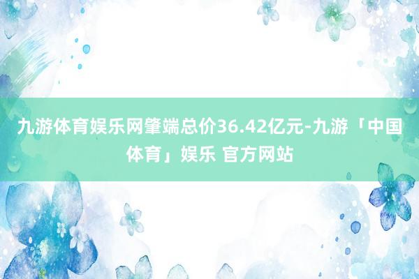 九游体育娱乐网肇端总价36.42亿元-九游「中国体育」娱乐 官方网站