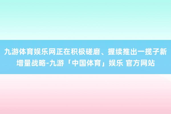九游体育娱乐网正在积极磋磨、握续推出一揽子新增量战略-九游「中国体育」娱乐 官方网站