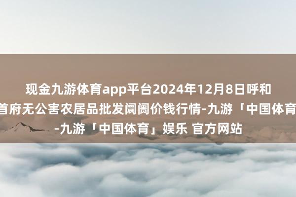 现金九游体育app平台2024年12月8日呼和浩特市好意思通首府无公害农居品批发阛阓价钱行情-九游「中国体育」娱乐 官方网站