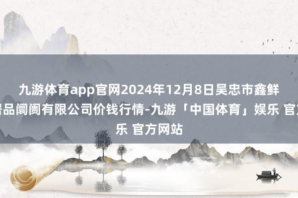 九游体育app官网2024年12月8日吴忠市鑫鲜农副居品阛阓有限公司价钱行情-九游「中国体育」娱乐 官方网站