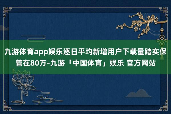 九游体育app娱乐逐日平均新增用户下载量踏实保管在80万-九游「中国体育」娱乐 官方网站