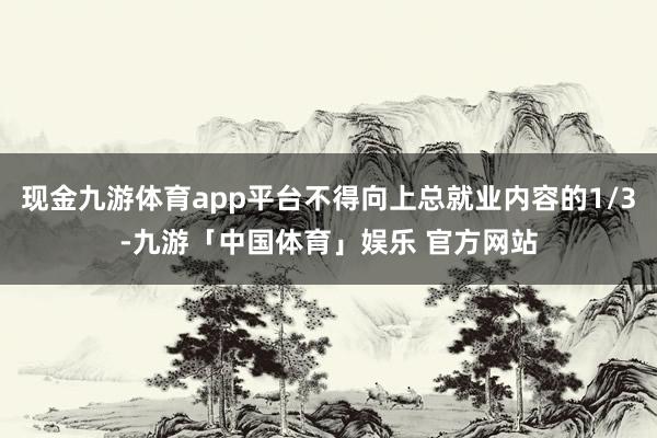 现金九游体育app平台不得向上总就业内容的1/3-九游「中国体育」娱乐 官方网站