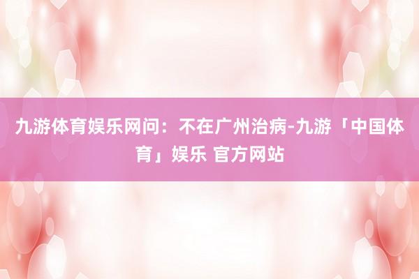 九游体育娱乐网　　问：不在广州治病-九游「中国体育」娱乐 官方网站