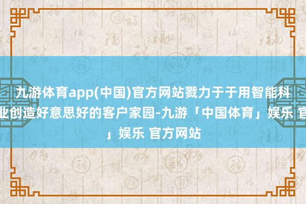 九游体育app(中国)官方网站戮力于于用智能科技为企业创造好意思好的客户家园-九游「中国体育」娱乐 官方网站