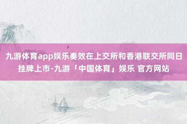 九游体育app娱乐奏效在上交所和香港联交所同日挂牌上市-九游「中国体育」娱乐 官方网站