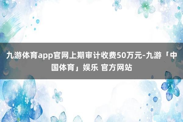 九游体育app官网上期审计收费50万元-九游「中国体育」娱乐 官方网站
