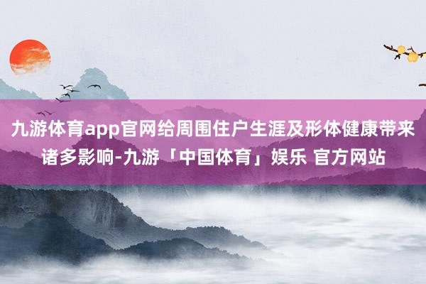 九游体育app官网给周围住户生涯及形体健康带来诸多影响-九游「中国体育」娱乐 官方网站