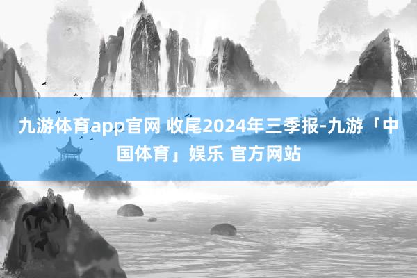 九游体育app官网 收尾2024年三季报-九游「中国体育」娱乐 官方网站