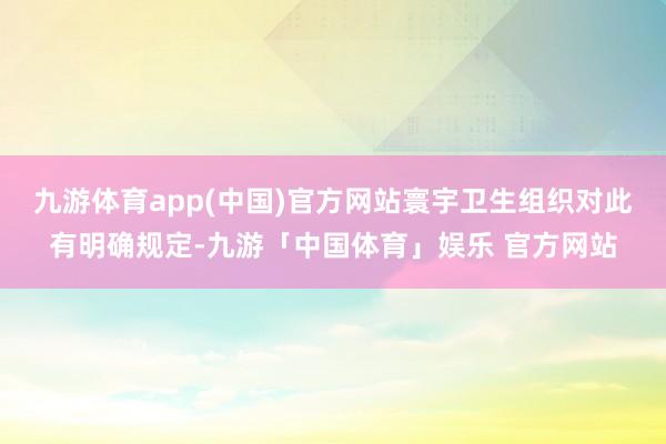 九游体育app(中国)官方网站寰宇卫生组织对此有明确规定-九游「中国体育」娱乐 官方网站