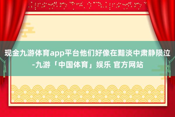 现金九游体育app平台他们好像在黯淡中肃静陨泣-九游「中国体育」娱乐 官方网站
