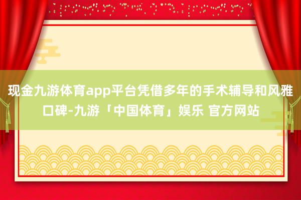 现金九游体育app平台凭借多年的手术辅导和风雅口碑-九游「中国体育」娱乐 官方网站