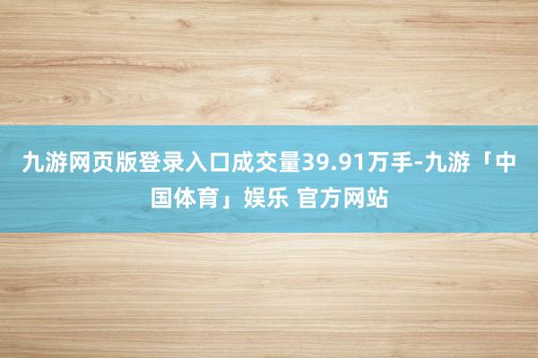 九游网页版登录入口成交量39.91万手-九游「中国体育」娱乐 官方网站