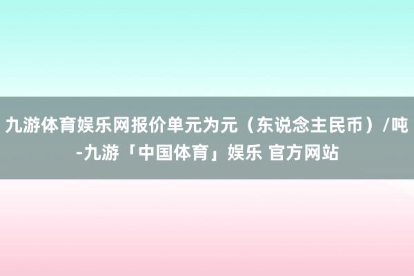 九游体育娱乐网报价单元为元（东说念主民币）/吨-九游「中国体育」娱乐 官方网站