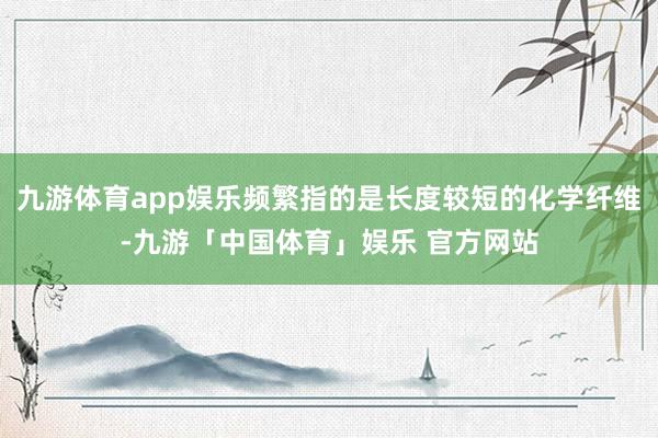 九游体育app娱乐频繁指的是长度较短的化学纤维-九游「中国体育」娱乐 官方网站