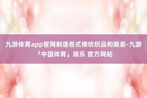 九游体育app官网制造各式棉纺织品和服装-九游「中国体育」娱乐 官方网站