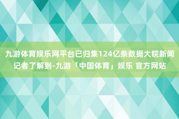 九游体育娱乐网平台已归集124亿条数据大皖新闻记者了解到-九游「中国体育」娱乐 官方网站