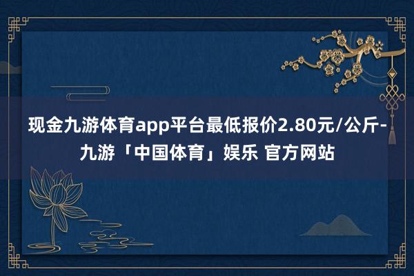 现金九游体育app平台最低报价2.80元/公斤-九游「中国体育」娱乐 官方网站