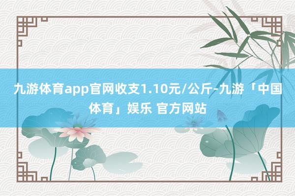 九游体育app官网收支1.10元/公斤-九游「中国体育」娱乐 官方网站