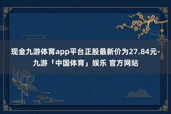 现金九游体育app平台正股最新价为27.84元-九游「中国体育」娱乐 官方网站