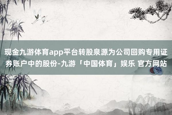 现金九游体育app平台转股泉源为公司回购专用证券账户中的股份-九游「中国体育」娱乐 官方网站