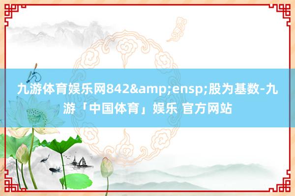 九游体育娱乐网842&ensp;股为基数-九游「中国体育」娱乐 官方网站