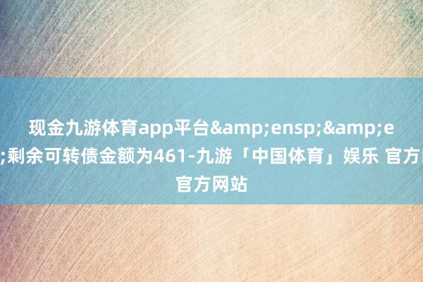 现金九游体育app平台&ensp;&ensp;剩余可转债金额为461-九游「中国体育」娱乐 官方网站