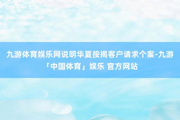 九游体育娱乐网说明华夏按揭客户请求个案-九游「中国体育」娱乐 官方网站