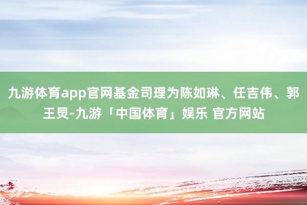 九游体育app官网基金司理为陈如琳、任吉伟、郭王炅-九游「中国体育」娱乐 官方网站