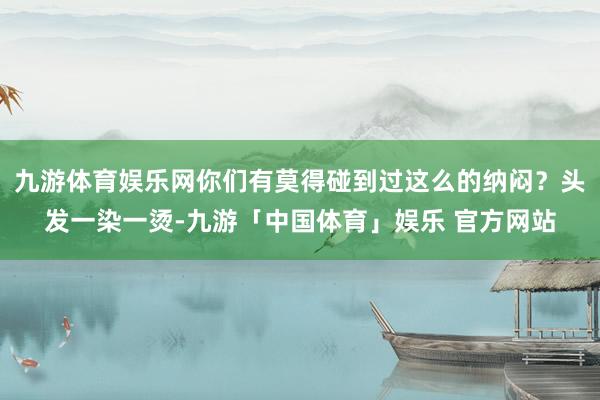 九游体育娱乐网你们有莫得碰到过这么的纳闷？头发一染一烫-九游「中国体育」娱乐 官方网站