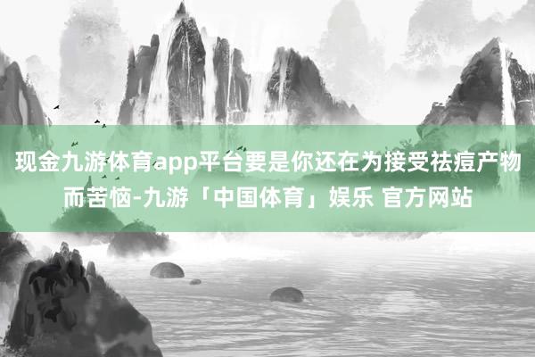 现金九游体育app平台要是你还在为接受祛痘产物而苦恼-九游「中国体育」娱乐 官方网站