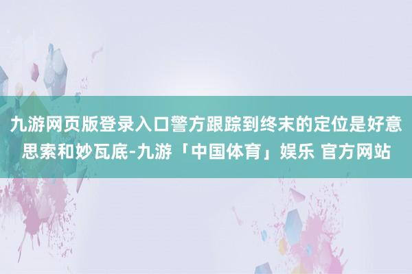 九游网页版登录入口警方跟踪到终末的定位是好意思索和妙瓦底-九游「中国体育」娱乐 官方网站