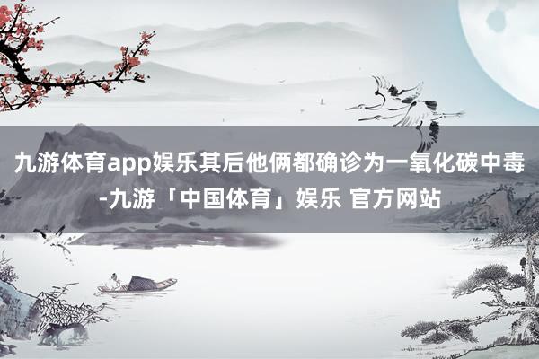 九游体育app娱乐其后他俩都确诊为一氧化碳中毒-九游「中国体育」娱乐 官方网站