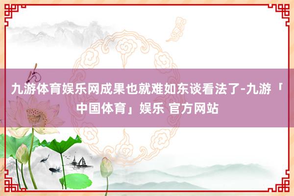 九游体育娱乐网成果也就难如东谈看法了-九游「中国体育」娱乐 官方网站