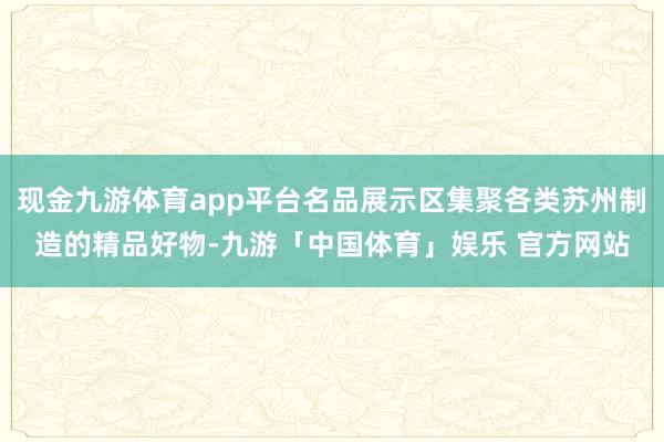 现金九游体育app平台名品展示区集聚各类苏州制造的精品好物-九游「中国体育」娱乐 官方网站