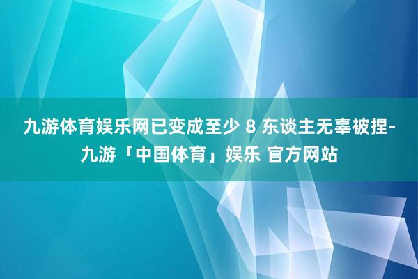 九游体育娱乐网已变成至少 8 东谈主无辜被捏-九游「中国体育」娱乐 官方网站
