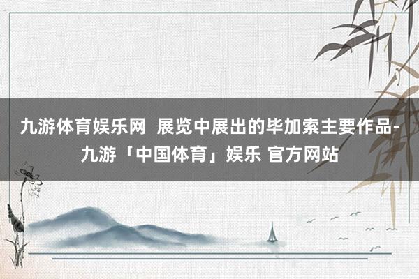 九游体育娱乐网  展览中展出的毕加索主要作品-九游「中国体育」娱乐 官方网站
