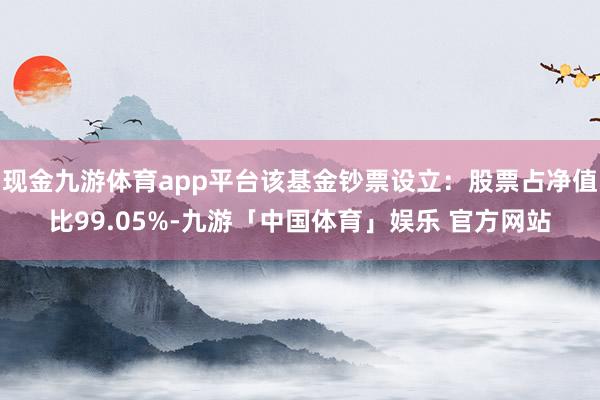 现金九游体育app平台该基金钞票设立：股票占净值比99.05%-九游「中国体育」娱乐 官方网站