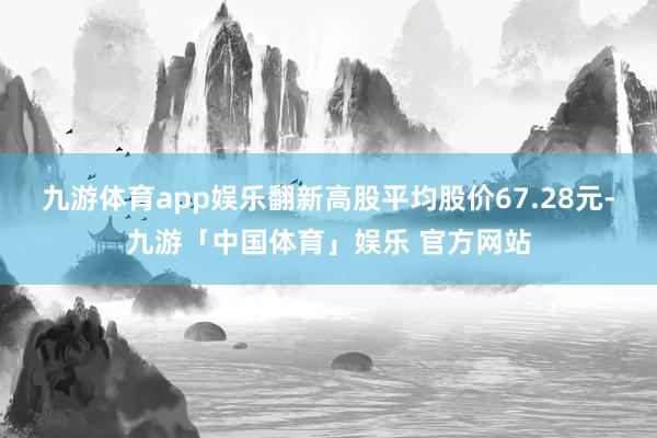 九游体育app娱乐翻新高股平均股价67.28元-九游「中国体育」娱乐 官方网站