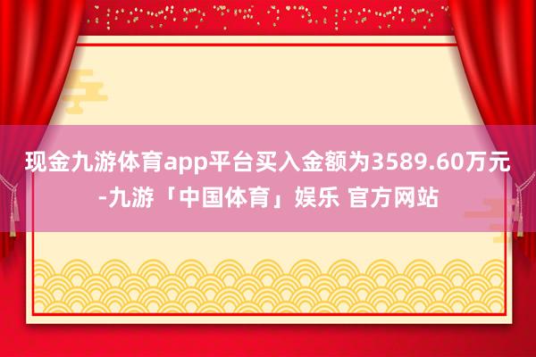 现金九游体育app平台买入金额为3589.60万元-九游「中国体育」娱乐 官方网站