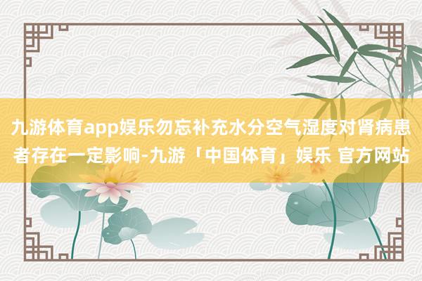 九游体育app娱乐勿忘补充水分空气湿度对肾病患者存在一定影响-九游「中国体育」娱乐 官方网站
