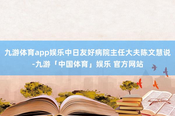 九游体育app娱乐中日友好病院主任大夫陈文慧说-九游「中国体育」娱乐 官方网站