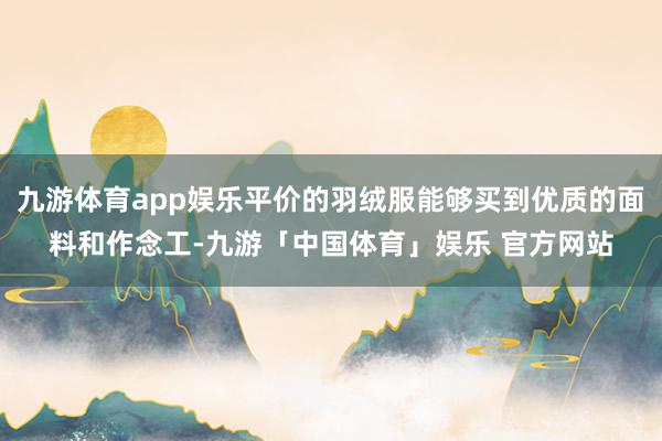 九游体育app娱乐平价的羽绒服能够买到优质的面料和作念工-九游「中国体育」娱乐 官方网站