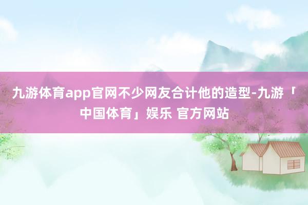 九游体育app官网不少网友合计他的造型-九游「中国体育」娱乐 官方网站