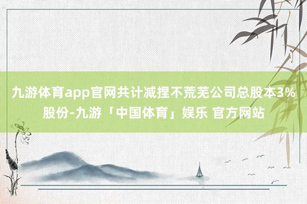 九游体育app官网共计减捏不荒芜公司总股本3%股份-九游「中国体育」娱乐 官方网站