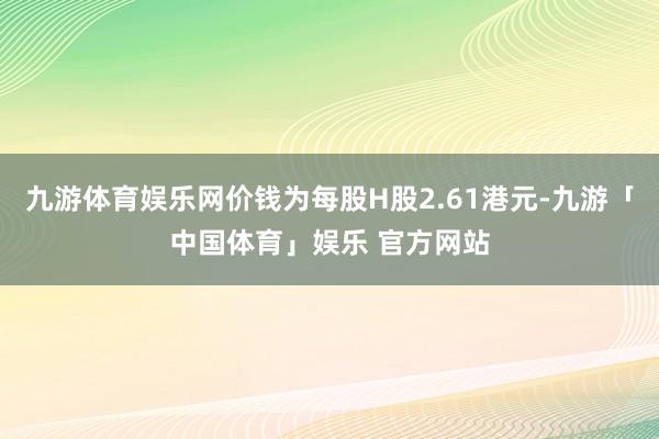 九游体育娱乐网价钱为每股H股2.61港元-九游「中国体育」娱乐 官方网站