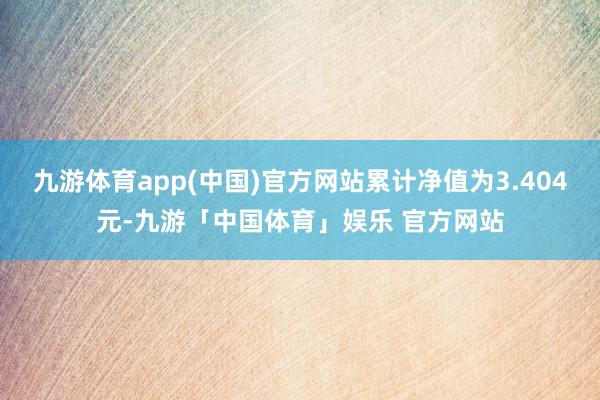 九游体育app(中国)官方网站累计净值为3.404元-九游「中国体育」娱乐 官方网站