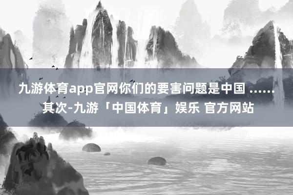 九游体育app官网你们的要害问题是中国 ...... 其次-九游「中国体育」娱乐 官方网站